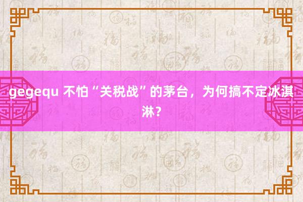 gegequ 不怕“关税战”的茅台，为何搞不定冰淇淋？
