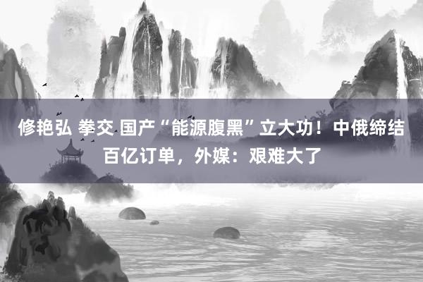 修艳弘 拳交 国产“能源腹黑”立大功！中俄缔结百亿订单，外媒：艰难大了