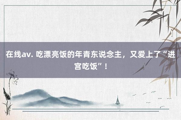 在线av. 吃漂亮饭的年青东说念主，又爱上了“进宫吃饭”！