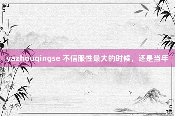 yazhouqingse 不信服性最大的时候，还是当年