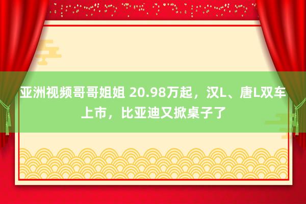 亚洲视频哥哥姐姐 20.98万起，汉L、唐L双车上市，比亚迪又掀桌子了