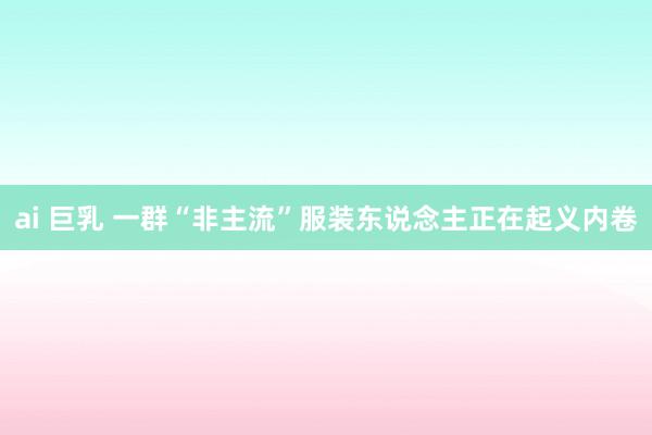 ai 巨乳 一群“非主流”服装东说念主正在起义内卷