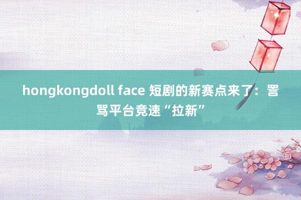 hongkongdoll face 短剧的新赛点来了：詈骂平台竞速“拉新”